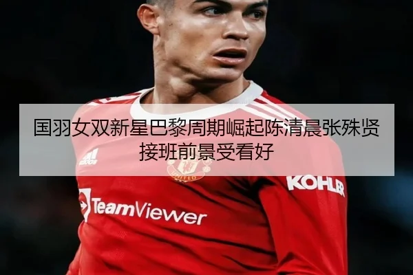 国羽女双新星巴黎周期崛起陈清晨张殊贤接班前景受看好